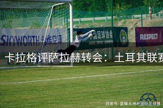 卡拉格评萨拉赫转会：土耳其联赛配不上他 意甲才是理想选择